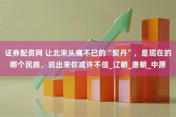 证券配资网 让北宋头痛不已的“契丹”，是现在的哪个民族，说出来你或许不信_辽朝_唐朝_中原