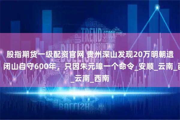 股指期货一级配资官网 贵州深山发现20万明朝遗民，闭山自守600年，只因朱元璋一个命令_安顺_云南_西南