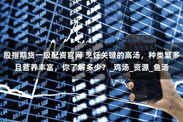 股指期货一级配资官网 烹饪关键的高汤，种类繁多且营养丰富，你了解多少？_鸡汤_资源_鱼汤