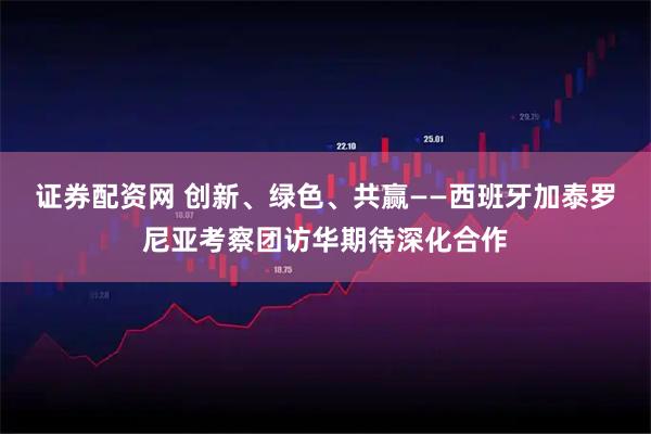 证券配资网 创新、绿色、共赢——西班牙加泰罗尼亚考察团访华期待深化合作