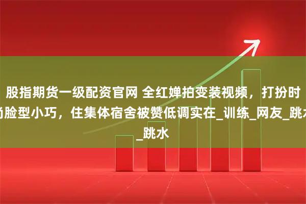 股指期货一级配资官网 全红婵拍变装视频，打扮时尚脸型小巧，住集体宿舍被赞低调实在_训练_网友_跳水