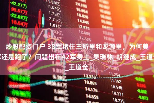 炒股配资门户 38军堵住三所里和龙源里，为何美军还是跑了？问题出在42军身上_吴瑞林_胡继成_王道全