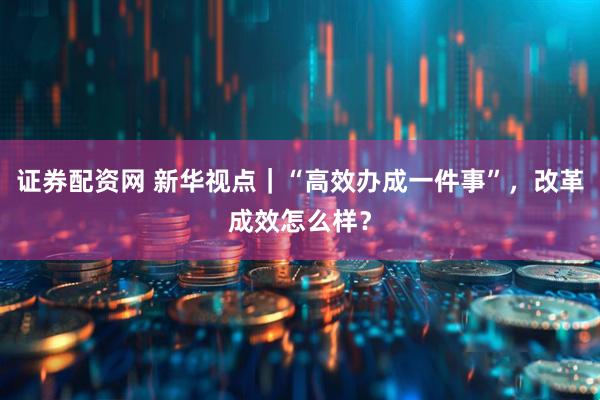 证券配资网 新华视点｜“高效办成一件事”，改革成效怎么样？