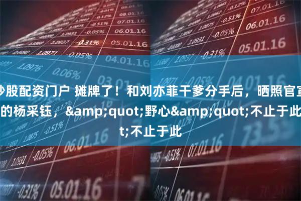 炒股配资门户 摊牌了！和刘亦菲干爹分手后，晒照官宣的杨采钰，"野心"不止于此