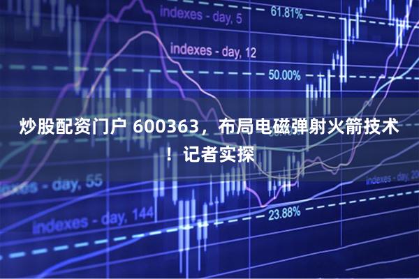 炒股配资门户 600363，布局电磁弹射火箭技术！记者实探