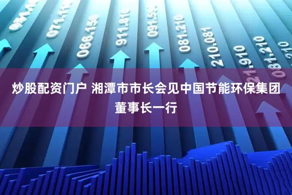 炒股配资门户 湘潭市市长会见中国节能环保集团董事长一行