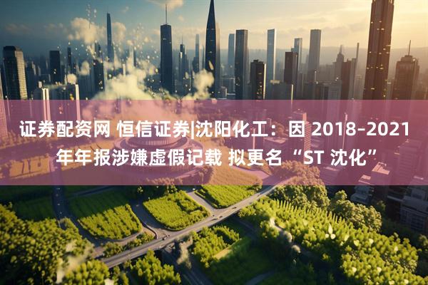 证券配资网 恒信证券|沈阳化工：因 2018–2021 年年报涉嫌虚假记载 拟更名 “ST 沈化”