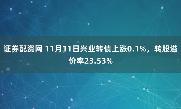 证券配资网 11月11日兴业转债上涨0.1%，转股溢价率23.53%