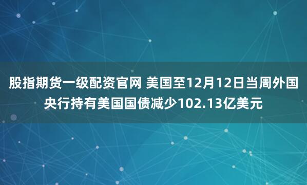 股指期货一级配资官网 美国至12月12日当周外国央行持有美国国债减少102.13亿美元