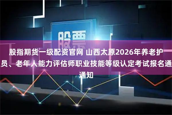 股指期货一级配资官网 山西太原2026年养老护理员、老年人能力评估师职业技能等级认定考试报名通知