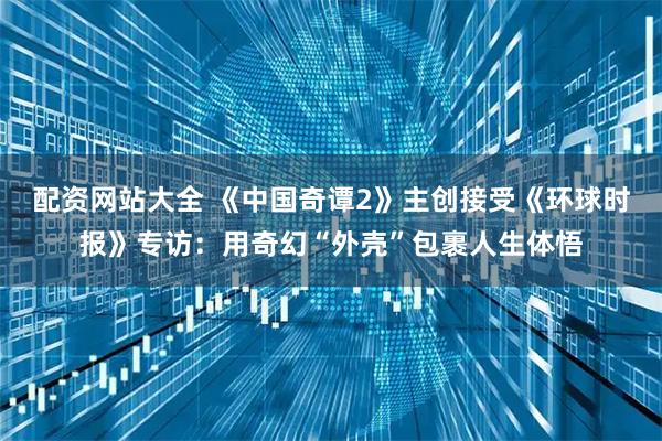 配资网站大全 《中国奇谭2》主创接受《环球时报》专访：用奇幻“外壳”包裹人生体悟